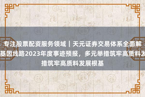 专注股票配资服务领域｜天元证券交易体系全面解析 华大基因线路2023年度事迹预报，多元举措筑牢高质料发展根基