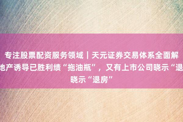 专注股票配资服务领域｜天元证券交易体系全面解析 地产诱导已胜利绩“拖油瓶”，又有上市公司晓示“退房”