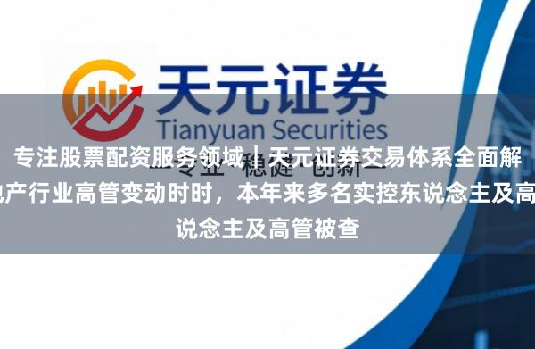 专注股票配资服务领域｜天元证券交易体系全面解析 房地产行业高管变动时时，本年来多名实控东说念主及高管被查