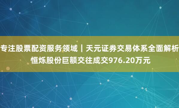 专注股票配资服务领域｜天元证券交易体系全面解析 恒烁股份巨额交往成交976.20万元