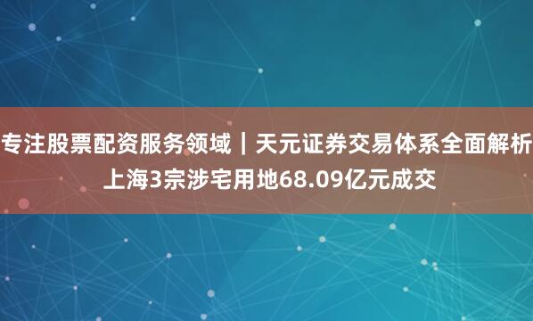 专注股票配资服务领域｜天元证券交易体系全面解析 上海3宗涉宅用地68.09亿元成交