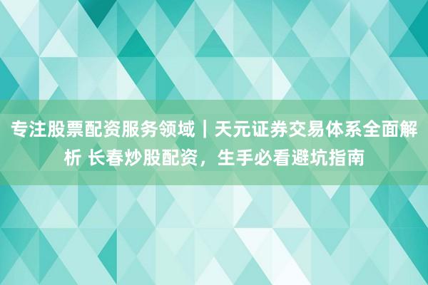 专注股票配资服务领域｜天元证券交易体系全面解析 长春炒股配资，生手必看避坑指南