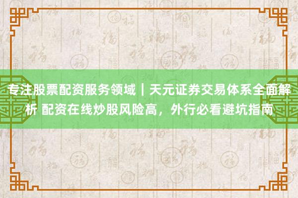 专注股票配资服务领域｜天元证券交易体系全面解析 配资在线炒股风险高，外行必看避坑指南