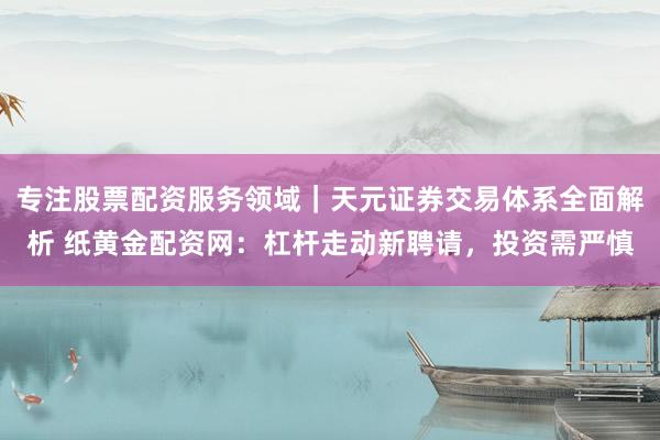 专注股票配资服务领域｜天元证券交易体系全面解析 纸黄金配资网：杠杆走动新聘请，投资需严慎