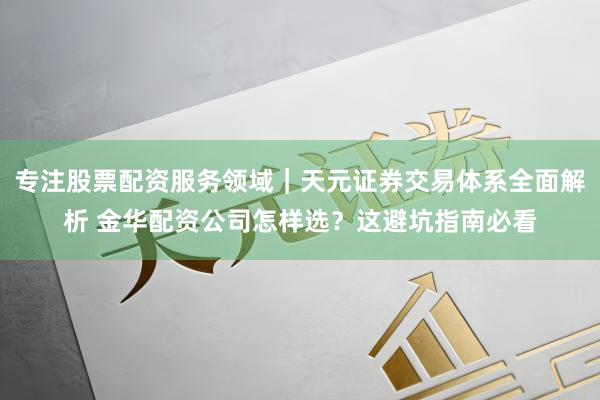 专注股票配资服务领域｜天元证券交易体系全面解析 金华配资公司怎样选？这避坑指南必看