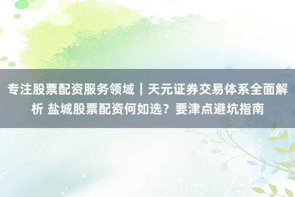 专注股票配资服务领域｜天元证券交易体系全面解析 盐城股票配资何如选？要津点避坑指南
