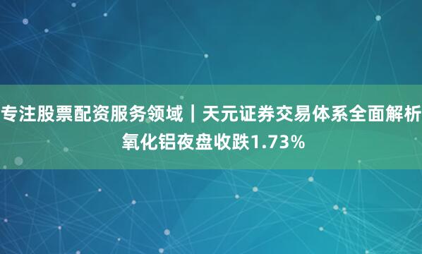 专注股票配资服务领域｜天元证券交易体系全面解析 氧化铝夜盘收跌1.73%