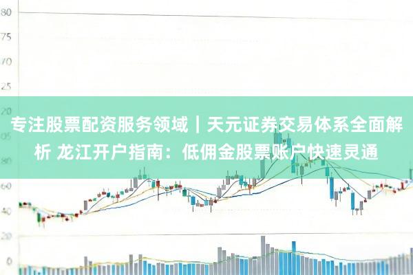 专注股票配资服务领域｜天元证券交易体系全面解析 龙江开户指南：低佣金股票账户快速灵通