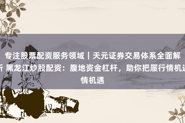 专注股票配资服务领域｜天元证券交易体系全面解析 黑龙江炒股配资：腹地资金杠杆，助你把履行情机遇